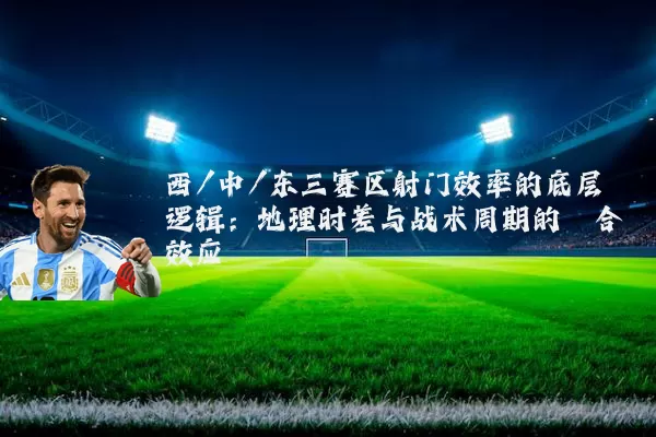 西/中/东三赛区射门效率的底层逻辑：地理时差与战术周期的耦合效应