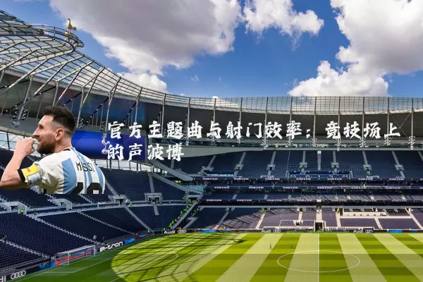 官方主题曲与射门效率:竞技场上的声波博弈